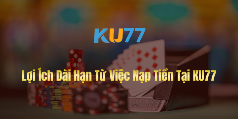 Lợi Ích Dài Hạn Từ Việc Nạp Tiền Tại KU77